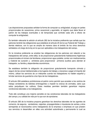 74




Las disposiciones propuestas señalan la forma de computar su antigüedad, el pago en partes
proporcionales de vacaciones, prima vacacional y aguinaldo, el registro que debe llevar el
patrón de los trabajos eventuales o de temporada que contrate cada año a efecto de
computar la antigüedad.

Es también relevante la adición al artículo 282 de la iniciativa preferente que señala que los
patrones tendrán las obligaciones que establece el artículo 25 de la Ley Federal del Trabajo y
demás relativos, con lo que se amplía de manera clara el ámbito de los otros derechos
señalados a lo largo de la ley en lo que son aplicables a los trabajadores del campo.

En la iniciativa preferente se amplían las obligaciones de los patrones con relación a los
trabajadores del campo, entre ellas, la de proporcionar gratuitamente habitaciones higiénicas
proporcionales al número de familiares; proporcionar agua potable; contar con medicamentos
y material de curación y antídotos para proporcionar primeros auxilios para atender al
trabajador, su familia y dependientes económicos.

Se establece también la obligación de proporcionar gratuitamente transporte cómodo y
seguro de las zonas habitacionales a los lugares de trabajo y viceversa o pagar el importe del
mismo, utilizar los servicios de un intérprete cuando los trabajadores no hablen español y
brindar servicios de guardería a los hijos de los trabajadores.

El artículo 284 establece prohibiciones al patrón como permitir que accedan a los centros de
trabajo vendedores de bebidas embriagantes o impedir la crianza de animales, salvo que
estos perjudiquen los cultivos. Estas medidas permiten también garantizar mejores
condiciones laborales a los trabajadores.

Todo ello constituye una mejoría sensible en las condiciones laborales de los trabajadores
del campo y su calidad de vida por lo que son de aprobarse.

El artículo 285 de la iniciativa propone garantizar los derechos laborales de los agentes de
comercio, de seguros, vendedores, viajantes, propagandistas o impulsores de ventas y otros
semejantes al reconocerlos como trabajadores de la empresa o empresas en que presten
sus servicios si desarrollan en ellas una actividad subordinada y permanente lo cual se
 