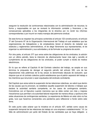 80




aseguren la resolución de controversias relacionadas con la administración de recursos; la
forma y responsables en que se revisará la información contable y financiera; y las
consecuencias aplicables a los integrantes de la directiva por no rendir los informes
correspondientes o por incurrir en malos manejos del patrimonio sindical.

De esta forma se respetan los principios contenidos el artículo 123 constitucional y el artículo
3º del Convenio 87 de la Organización Internacional del Trabajo el cual establece que las
organizaciones de trabajadores y de empleadores tienen el derecho de redactar sus
estatutos y reglamentos administrativos, el de elegir libremente sus representantes, el de
organizar su administración y sus actividades y el de formular su programa de acción.

Por otra parte, el artículo 377 que versa sobre las obligaciones de los sindicatos, la adición
con un último párrafo, tiene la intención de efectivamente hacer más ágil y sencillo el
cumplimiento de las obligaciones de los sindicatos, al poder cumplir a través de medios
electrónicos.

En lo que se refiere al Capítulo III del Contrato colectivo del trabajo, se acepta en sus
términos la propuesta de derogar el segundo párrafo del artículo 395, una de las
disposiciones más polémicas de la ley actual, la denominada cláusula de exclusión, que
dispone que en el contrato colectivo podrá establecerse que el patrón separará del trabajo a
los miembros que renuncien o sean expulsados del sindicato contratante.

Del Capítulo que versa sobre la suspensión de las relaciones colectivas, se valoró que dentro
de las causas que la provocan, se establece aquella suspensión de labores o trabajos que
declare la autoridad sanitaria competente, en los casos de contingencia sanitaria.
Coincidimos con el Ejecutivo cuando menciona que se debe contar con más y mejores
mecanismos que permitan a la autoridad laboral responder de manera eficaz y oportuna ante
estas situaciones de contingencias sanitarias. La experiencia de México en este rubro no fue
grata, tuvo que hacernos conscientes una pandemia para reflexionar a fondo sobre este
tema.

En este punto cabe aclarar que la iniciativa en el artículo 427, señala como causa de
suspensión temporal de las relaciones de trabajo en una empresa o establecimiento:” VI. La
falta de administración por parte del Estado de las cantidades que se haya obligado a
 