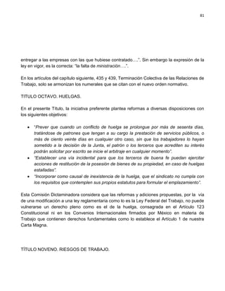 81




entregar a las empresas con las que hubiese contratado….”. Sin embargo la expresión de la
ley en vigor, es la correcta: “la falta de ministración….”.

En los artículos del capítulo siguiente, 435 y 439, Terminación Colectiva de las Relaciones de
Trabajo, solo se armonizan los numerales que se citan con el nuevo orden normativo.

TITULO OCTAVO. HUELGAS.

En el presente Título, la iniciativa preferente plantea reformas a diversas disposiciones con
los siguientes objetivos:

      “Prever que cuando un conflicto de huelga se prolongue por más de sesenta días,
      tratándose de patrones que tengan a su cargo la prestación de servicios públicos, o
      más de ciento veinte días en cualquier otro caso, sin que los trabajadores lo hayan
      sometido a la decisión de la Junta, el patrón o los terceros que acrediten su interés
      podrán solicitar por escrito se inicie el arbitraje en cualquier momento”.
      “Establecer una vía incidental para que los terceros de buena fe puedan ejercitar
      acciones de restitución de la posesión de bienes de su propiedad, en caso de huelgas
      estalladas”.
      “Incorporar como causal de inexistencia de la huelga, que el sindicato no cumpla con
      los requisitos que contemplen sus propios estatutos para formular el emplazamiento”.

Esta Comisión Dictaminadora considera que las reformas y adiciones propuestas, por la vía
de una modificación a una ley reglamentaria como lo es la Ley Federal del Trabajo, no puede
vulnerarse un derecho pleno como es el de la huelga, consagrada en el Artículo 123
Constitucional ni en los Convenios Internacionales firmados por México en materia de
Trabajo que contienen derechos fundamentales como lo establece el Artículo 1 de nuestra
Carta Magna.




TÍTULO NOVENO. RIESGOS DE TRABAJO.
 
