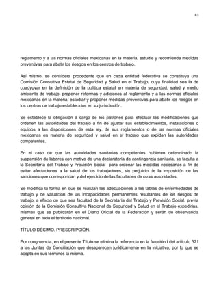 83




reglamento y a las normas oficiales mexicanas en la materia, estudie y recomiende medidas
preventivas para abatir los riesgos en los centros de trabajo.

Así mismo, se considera procedente que en cada entidad federativa se constituya una
Comisión Consultiva Estatal de Seguridad y Salud en el Trabajo, cuya finalidad sea la de
coadyuvar en la definición de la política estatal en materia de seguridad, salud y medio
ambiente de trabajo, proponer reformas y adiciones al reglamento y a las normas oficiales
mexicanas en la materia, estudiar y proponer medidas preventivas para abatir los riesgos en
los centros de trabajo establecidos en su jurisdicción.

Se establece la obligación a cargo de los patrones para efectuar las modificaciones que
ordenen las autoridades del trabajo a fin de ajustar sus establecimientos, instalaciones o
equipos a las disposiciones de esta ley, de sus reglamentos o de las normas oficiales
mexicanas en materia de seguridad y salud en el trabajo que expidan las autoridades
competentes.

En el caso de que las autoridades sanitarias competentes hubieren determinado la
suspensión de labores con motivo de una declaratoria de contingencia sanitaria, se faculta a
la Secretaría del Trabajo y Previsión Social para ordenar las medidas necesarias a fin de
evitar afectaciones a la salud de los trabajadores, sin perjuicio de la imposición de las
sanciones que correspondan y del ejercicio de las facultades de otras autoridades.

Se modifica la forma en que se realizan las adecuaciones a las tablas de enfermedades de
trabajo y de valuación de las incapacidades permanentes resultantes de los riesgos de
trabajo, a efecto de que sea facultad de la Secretaría del Trabajo y Previsión Social, previa
opinión de la Comisión Consultiva Nacional de Seguridad y Salud en el Trabajo expedirlas,
mismas que se publicarán en el Diario Oficial de la Federación y serán de observancia
general en todo el territorio nacional.

TÍTULO DÉCIMO. PRESCRIPCIÓN.

Por congruencia, en el presente Título se elimina la referencia en la fracción I del artículo 521
a las Juntas de Conciliación que desaparecen jurídicamente en la iniciativa, por lo que se
acepta en sus términos la misma.
 
