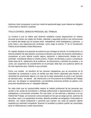 88




directiva o bien comparecer a juicio por medio de apoderado legal, quien deberá ser abogado
o licenciado en derecho o pasante.

TÍTULO CATORCE. DERECHO PROCESAL DEL TRABAJO.

La iniciativa a que se refiere este dictamen establece nuevas disposiciones en materia
procesal que tienen por objeto dar fluidez, celeridad y seguridad jurídica a las controversias
en materia del trabajo que se suscitan entre trabajadores, entre trabajadores y patrones, y
entre estos y las organizaciones sindicales, como exige el artículo 17 de la Constitución
Política de los Estados Unidos Mexicanos.

En respeto absoluto a la garantía de audiencia que consagra el artículo 14 constitucional, en
artículo posterior de este capítulo, se precisa el derecho que tienen los terceros interesados a
comparecer al juicio laboral cuando alguna resolución o determinación dictada por la
autoridad competente afecta su interés jurídico. Pueden ser llamados a juicio o comparecer
hasta antes de la celebración de la audiencia de ofrecimiento y admisión de pruebas: y, la
Junta, con suspensión de procedimiento en el principal, debe fijar una audiencia dentro de
los días siguientes para resolver lo que proceda.

Como una medida en beneficio de los menores trabajadores que se encuentran en la
necesidad de comparecer a juicio, se señala que ellos tienen capacidad para hacerlo, sin
necesidad de autorización alguna y en caso de no estar asesorados en juicio o ser menores
de dieciséis años, se deberá dar intervención a la Procuraduría de la Defensa del Trabajo
para que les designe un representante. Los beneficios anteriores también se aplican a los
presuntos beneficiarios de un trabajador fallecido.

No cabe duda que es imprescindible mejorar la calidad profesional de las personas que
acuden a las Juntas de Conciliación y Arbitraje patrocinando o representando a patrones, a
trabajadores o funcionarios sindicales. Por esa razón, en las reformas y adiciones a la Ley
Federal del Trabajo, se incorporan varios preceptos en los que se exige que los patronos de
las partes, sean o no apoderados de éstas, deberán acreditar ser abogados o licenciados en
derecho, con cédula profesional o personas que cuenten con carta de pasante vigente
expedida por autoridad competente. Quienes no acrediten lo anterior podrán ser autorizados
para oír notificaciones y recibir documentos.
 