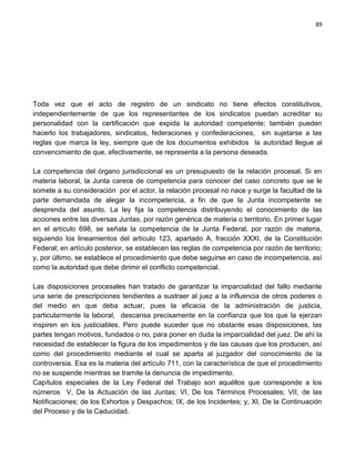 89




Toda vez que el acto de registro de un sindicato no tiene efectos constitutivos,
independientemente de que los representantes de los sindicatos puedan acreditar su
personalidad con la certificación que expida la autoridad competente; también pueden
hacerlo los trabajadores, sindicatos, federaciones y confederaciones, sin sujetarse a las
reglas que marca la ley, siempre que de los documentos exhibidos la autoridad llegue al
convencimiento de que, efectivamente, se representa a la persona deseada.

La competencia del órgano jurisdiccional es un presupuesto de la relación procesal. Si en
materia laboral, la Junta carece de competencia para conocer del caso concreto que se le
somete a su consideración por el actor, la relación procesal no nace y surge la facultad de la
parte demandada de alegar la incompetencia, a fin de que la Junta incompetente se
desprenda del asunto. La ley fija la competencia distribuyendo el conocimiento de las
acciones entre las diversas Juntas, por razón genérica de materia o territorio. En primer lugar
en el artículo 698, se señala la competencia de la Junta Federal, por razón de materia,
siguiendo los lineamientos del artículo 123, apartado A, fracción XXXI, de la Constitución
Federal; en artículo posterior, se establecen las reglas de competencia por razón de territorio;
y, por último, se establece el procedimiento que debe seguirse en caso de incompetencia, así
como la autoridad que debe dirimir el conflicto competencial.

Las disposiciones procesales han tratado de garantizar la imparcialidad del fallo mediante
una serie de prescripciones tendientes a sustraer al juez a la influencia de otros poderes o
del medio en que deba actuar, pues la eficacia de la administración de justicia,
particularmente la laboral, descansa precisamente en la confianza que los que la ejerzan
inspiren en los justiciables. Pero puede suceder que no obstante esas disposiciones, las
partes tengan motivos, fundados o no, para poner en duda la imparcialidad del juez. De ahí la
necesidad de establecer la figura de los impedimentos y de las causas que los producen, así
como del procedimiento mediante el cual se aparta al juzgador del conocimiento de la
controversia. Esa es la materia del artículo 711, con la característica de que el procedimiento
no se suspende mientras se tramite la denuncia de impedimento.
Capítulos especiales de la Ley Federal del Trabajo son aquéllos que corresponde a los
números V, De la Actuación de las Juntas; VI, De los Términos Procesales; VII, de las
Notificaciones; de los Exhortos y Despachos; IX, de los Incidentes; y, XI, De la Continuación
del Proceso y de la Caducidad.
 