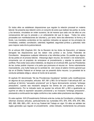 90




En todos ellos se establecen disposiciones que regulan la relación procesal en materia
laboral. Se presenta esa relación como un conjunto de actos que realizan las partes, la Junta
y los terceros, vinculados en orden sucesivo, de tal manera que cada uno de ellos es una
consecuencia del que le precede y un antecedente del que le sigue. Todos los actos
procesales son manifestaciones de voluntad y, por tanto, tiene dos elementos: la forma y el
fondo. Los mandatos contenidos en los capítulos indicados se apoyan en los principios de
inmediatez, oralidad, conciliación, celeridad, legalidad, seguridad jurídica y gratuidad, todo
para mejorar cada día la justicia laboral.

En el artículo 850 (Capítulo XIV, De la Revisión de los Actos de Ejecución), al haberse
derogado las disposiciones que les daban vida jurídica a las Juntas Federales de
Conciliación, desaparece cualquier referencia a las referidas juntas. Es posible que alguna
de las partes en el proceso laboral, interponga algún recurso, de revisión o de reclamación,
únicamente con el propósito de entorpecer el procedimiento y retardar la solución del
conflicto. Para evitar esos actos indebidos, se dispone en el artículo 856, que los Presidentes
de las Juntas podrán imponer a la parte que promueva el recurso en forma notoriamente
improcedente, una multa hasta por la cantidad de cien veces el salario mínimo general que
rija en el Distrito Federal en el tiempo que se presentó dicho recurso. La gravedad de la
conducta señalada obliga a elevar el monto de la sanción.

El capítulo XV denominado “De las Providencias Cautelares” también sufre modificaciones
en algunos de sus preceptos, artículos 857, 861 y 863. En la fracción II del artículo 857, se
sustituye el término “secuestro provisional” por la figura técnicamente correcta “embargo
precautorio”, cuando sea necesario asegurar los bienes de una persona, empresa o
establecimiento. Por la indicada razón se ajustan los artículo 861 y 863 e igualmente se
suprime en ellos la expresión secuestro provisional y se incorpora “embargo precautorio”,
precisando a continuación las reglas conforme a las cuales debe practicarse esa diligencia.

En este capítulo XVII (Procedimiento Ordinario ante las Juntas de Conciliación y Arbitraje) se
reforman diversos artículos, particularmente los numerales 873, 875, 876, 878, 879, 880,
883, 885, 886, 888 y 891, de la Ley Federal del Trabajo en vigor. En ellos se señalan las
reglas generales que regulan el procedimiento antes indicado, manteniendo los principios
 