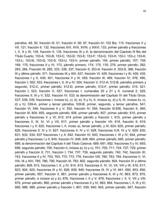 95




párrafos; 48; 50, fracción III; 51, fracción II; 56; 97, fracción IV; 103 Bis; 110, fracciones V y
VII; 121, fracción II; 132, fracciones XVI, XVII, XVIII, y XXVI; 133, primer párrafo y fracciones
I, V, X y XI; 134, fracción II; 135, fracciones IX y X; la denominación del Capítulo III Bis del
Título Cuarto; 153-A; 153-B; 153-C; 153-D; 153-E; 153-F; 153-G; 153-H; 153-I; 153-J; 153-K;
153-L; 153-N; 153-Q; 153-S; 153-U; 153-V, primer párrafo; 154, primer párrafo; 157; 159;
168; 170, fracciones II y IV; 173, párrafo primero; 174; 175; 176; 279, primer párrafo; 282;
283; 284, Fracción III; 285; 333; 336; 337, fracción II; 353-A, fracción II; 353-S, 366, fracción
III y último párrafo; 371, fracciones IX y XIII; 427, fracción VI; 429, fracciones I y III; 430; 435,
fracciones I y II; 439; 451, fracciones II y III; 459, fracción III; 469, fracción IV; 476; 490,
fracción I; 502; 503, fracciones I, II, III y IV; 504, fracción V; 512-A; 512-B, párrafos primero y
segundo; 512-C, primer párrafo; 512-D, primer párrafo; 512-F, primer párrafo; 515; 521,
fracción I; 523, fracción V; 527, fracciones I, numerales 20 y 21 y II, numeral 2; 529,
fracciones II, III y V; 532, fracción IV; 533; la denominación del Capítulo IV del Título Once;
537; 538; 539, fracciones I, incisos b), c), d), e), f) y h), II, incisos a), d) y f), III, incisos b), c),
d) y h); 539-A, primer y tercer párrafos; 539-B, primer, segundo, y tercer párrafos; 541,
fracción VI; 546, fracciones II y V; 552, fracción IV; 555, fracción III;556, fracción II; 560,
fracción III; 604; 605, segundo párrafo; 606, primer párrafo; 607, primer párrafo; 610, primer
párrafo y fracciones V y VI; 612; 614 primer párrafo y fracción I; 615, primer párrafo y
fracciones II, III, IV, VI y VII; 617, primer párrafo y fracción VII; 618, fracción II; 619,
fracciones I y II; 620, fracciones I, II, inciso a), tercer párrafo, y III; 624; 625, primer párrafo;
626, fracciones II, IV y V; 627, fracciones II, IV y V; 628, fracciones II,III, IV y V; 629; 630;
631; 632; 634; 637 fracciones I y II; 642, fracción IV; 643, fracciones I, III y IV; 644, primer
párrafo y fracciones I y II; 645, fracción IV; 646; 648; 664, primer párrafo; 685, primer párrafo;
688; la denominación del Capítulo II del Título Catorce; 689; 691; 692, fracciones II y IV; 693;
698, segundo párrafo; 700, fracción II, incisos a), b) y c); 701; 705; 711; 724; 727; 729, primer
párrafo y fracción II; 731, fracción I; 734; 737; 739, segundo párrafo; 740; 742, fracción XI;
743, fracciones II y IV; 753; 763; 772; 773; 776, fracción VIII; 780; 783; 784, fracciones V, VI,
VIII, IX y XIV; 785; 786; 790, fracción III; 793; 802, segundo párrafo; 804, fracción IV y último
párrafo; 808; 813, fracciones I, II, y IV; 814; 815, fracciones II, IV, VI, VII, VIII y IX; 816; 817;
823; 824; 825, fracciones III y IV; 828; 839; 840; fracciones III, IV y VI; 841; 850; 853; 856,
primer párrafo; 857, fracción II, 861, primer párrafo y fracciones II, III y IV; 863; 873; 875,
primer párrafo, e incisos a) y b); 876, fracciones I, II y V; 878, fracciones I, II, V, VII y VIII;
879, primer párrafo; 880, primer párrafo y fracciones II y IV; 883; 884, fracciones I, II, III y IV;
885; 886; 888, primer párrafo y fracción I; 891; 939; 940; 945, primer párrafo; 947, fracción
 