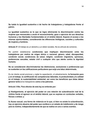 98




Se tutela la igualdad sustantiva o de hecho de trabajadores y trabajadoras frente al
patrón.

La igualdad sustantiva es la que se logra eliminando la discriminación contra las
mujeres que menoscaba o anula el reconocimiento, goce o ejercicio de sus derechos
humanos y las libertades fundamentales en el ámbito laboral. Supone el acceso a las
mismas oportunidades, considerando las diferencias biológicas, sociales y culturales
de mujeres y hombres.

Artículo 3º. El trabajo es un derecho y un deber sociales. No es artículo de comercio.

No podrán establecerse condiciones que impliquen discriminación entre los
trabajadores por motivo de origen étnico o nacional, género, edad, discapacidad,
condición social, condiciones de salud, religión, condición migratoria, opiniones,
preferencias sexuales, estado civil o cualquier otro que atente contra la dignidad
humana.

No se considerarán discriminatorias las distinciones, exclusiones o preferencias que
se sustenten en las calificaciones particulares que exija una labor determinada.

Es de interés social promover y vigilar la capacitación, el adiestramiento, la formación para
y en el trabajo, la certificación de competencias laborales, la productividad y la calidad
en el trabajo, la sustentabilidad ambiental, así como los beneficios que éstas deban
generar tanto a los trabajadores como a los patrones.

Artículo 3 Bis. Para efectos de esta ley se entiende por:

a) Hostigamiento, el ejercicio del poder en una relación de subordinación real de la
víctima frente al agresor en el ámbito laboral, que se expresa en conductas verbales,
físicas o ambas; y

b) Acoso sexual, una forma de violencia en la que, si bien no existe la subordinación,
hay un ejercicio abusivo del poder que conlleva a un estado de indefensión y de riesgo
para la víctima, independientemente de que se realice en uno o varios eventos.
 
