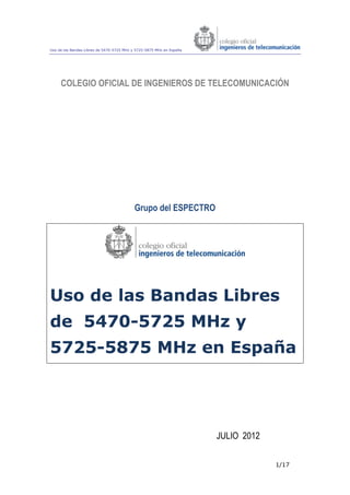 Uso de las Bandas Libres de 5470-5725 MHz y 5725-5875 MHz en España
1/17
COLEGIO OFICIAL DE INGENIEROS DE TELECOMUNICACIÓN
Grupo del ESPECTRO
Uso de las Bandas Libres
de 5470-5725 MHz y
5725-5875 MHz en España
JULIO 2012
 