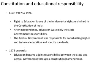 Constitution and educational responsibility
• From 1947 to 1976:
• Right to Education is one of the fundamental rights enshrined in
the Constitution of India.
• After independence, education was solely the State
Government’s responsibility.
• The Central Government was responsible for coordinating higher
and technical education and specify standards.
• 1976 onwards:
• Education became a joint responsibility between the State and
Central Government through a constitutional amendment.
 
