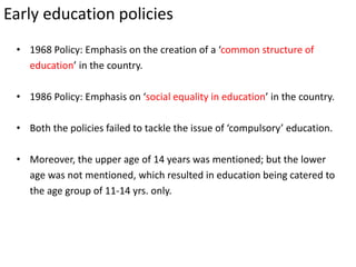 Early education policies
• 1968 Policy: Emphasis on the creation of a ‘common structure of
education’ in the country.
• 1986 Policy: Emphasis on ‘social equality in education’ in the country.
• Both the policies failed to tackle the issue of ‘compulsory’ education.
• Moreover, the upper age of 14 years was mentioned; but the lower
age was not mentioned, which resulted in education being catered to
the age group of 11-14 yrs. only.
 