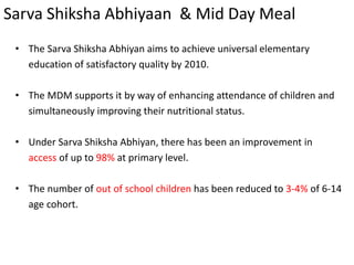 Sarva Shiksha Abhiyaan & Mid Day Meal
• The Sarva Shiksha Abhiyan aims to achieve universal elementary
education of satisfactory quality by 2010.
• The MDM supports it by way of enhancing attendance of children and
simultaneously improving their nutritional status.
• Under Sarva Shiksha Abhiyan, there has been an improvement in
access of up to 98% at primary level.
• The number of out of school children has been reduced to 3-4% of 6-14
age cohort.
 