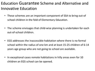 Education Guarantee Scheme and Alternative and
Innovative Education
• These schemes are an important component of SSA to bring out-of
school children in the fold of Elementary Education.
• The scheme envisages that child-wise planning is undertaken for each
out-of-school children.
• EGS addresses the inaccessible habitation where there is no formal
school within the radius of one km and at least 15-25 children of 6-14
years age group who are not going to school are available.
• In exceptional cases remote habitations in hilly areas even for 10
children an EGS school can be opened.
 