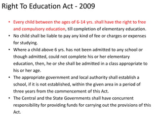 Right To Education Act - 2009
• Every child between the ages of 6-14 yrs. shall have the right to free
and compulsory education, till completion of elementary education.
• No child shall be liable to pay any kind of fee or charges or expenses
for studying.
• Where a child above 6 yrs. has not been admitted to any school or
though admitted, could not complete his or her elementary
education, then, he or she shall be admitted in a class appropriate to
his or her age.
• The appropriate government and local authority shall establish a
school, if it is not established, within the given area in a period of
three years from the commencement of this Act.
• The Central and the State Governments shall have concurrent
responsibility for providing funds for carrying out the provisions of this
Act.
 
