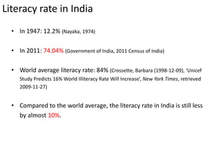 Literacy rate in India
• In 1947: 12.2% (Nayaka, 1974)
• In 2011: 74.04% (Government of India, 2011 Census of India)
• World average literacy rate: 84% (Crossette, Barbara (1998-12-09), ‘Unicef
Study Predicts 16% World Illiteracy Rate Will Increase’, New York Times, retrieved
2009-11-27)
• Compared to the world average, the literacy rate in India is still less
by almost 10%.
 