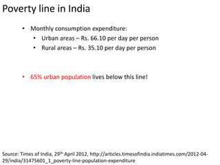 Poverty line in India
Source: Times of India, 29th April 2012, http://articles.timesofindia.indiatimes.com/2012-04-
29/india/31475601_1_poverty-line-population-expenditure
• Monthly consumption expenditure:
• Urban areas – Rs. 66.10 per day per person
• Rural areas – Rs. 35.10 per day per person
• 65% urban population lives below this line!
 