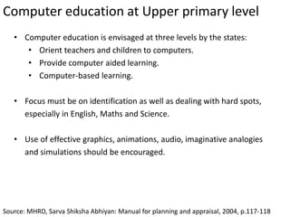 Computer education at Upper primary level
Source: MHRD, Sarva Shiksha Abhiyan: Manual for planning and appraisal, 2004, p.117-118
• Computer education is envisaged at three levels by the states:
• Orient teachers and children to computers.
• Provide computer aided learning.
• Computer-based learning.
• Focus must be on identification as well as dealing with hard spots,
especially in English, Maths and Science.
• Use of effective graphics, animations, audio, imaginative analogies
and simulations should be encouraged.
 