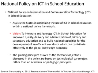 National Policy on ICT in School Education
Source: Gurumurthy K., 2011, Presentation on ‘New models in Teacher Education through ICTs’
• National Policy on Information and Communication Technology (ICT)
in School Education
• Assists the States in optimizing the use of ICT in school education
within a national policy framework.
• Vision: To integrate and leverage ICTs in School Education for
improved quality, delivery and administration of primary and
secondary education and to build national capacities for the
development of an efficient workforce which can contribute
effectively to the global knowledge economy.
• The guiding principles as well as the thematic objectives
discussed in the policy are based on technological parameters
rather than on academic or pedagogic principles.
 