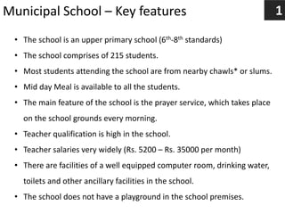 Municipal School – Key features 1
• The school is an upper primary school (6th-8th standards)
• The school comprises of 215 students.
• Most students attending the school are from nearby chawls* or slums.
• Mid day Meal is available to all the students.
• The main feature of the school is the prayer service, which takes place
on the school grounds every morning.
• Teacher qualification is high in the school.
• Teacher salaries very widely (Rs. 5200 – Rs. 35000 per month)
• There are facilities of a well equipped computer room, drinking water,
toilets and other ancillary facilities in the school.
• The school does not have a playground in the school premises.
 
