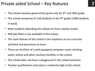 Private aided School – Key features 2
• The school receives government grant only for 9th and 10th grade.
• The school comprises of 120 students in the 9th grade (1500 students
in total).
• Most students attending the school are from nearby chawls.
• Mid day Meal is not available in this school.
• The main feature of the school is the emphasis on co-curricular
activities and excursions to learn.
• There are facilities of a well equipped computer room, drinking
water, toilets and other ancillary facilities in the school.
• The school does not have a playground in the school premises.
• Teacher qualification and salary is relatively high in the school.
 
