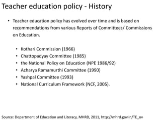 Teacher education policy - History
Source: Department of Education and Literacy, MHRD, 2011, http://mhrd.gov.in/TE_ov
• Teacher education policy has evolved over time and is based on
recommendations from various Reports of Committees/ Commissions
on Education.
• Kothari Commission (1966)
• Chattopadyay Committee (1985)
• the National Policy on Education (NPE 1986/92)
• Acharya Ramamurthi Committee (1990)
• Yashpal Committee (1993)
• National Curriculum Framework (NCF, 2005).
 