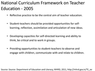 National Curriculum Framework on Teacher
Education - 2005
Source: Source: Department of Education and Literacy, MHRD, 2011, http://mhrd.gov.in/TE_ov
• Reflective practice to be the central aim of teacher education.
• Student-teachers should be provided opportunities for self-
learning, reflection, assimilation and articulation of new ideas.
• Developing capacities for self-directed learning and ability to
think, be critical and to work in groups.
• Providing opportunities to student-teachers to observe and
engage with children, communicate with and relate to children.
 