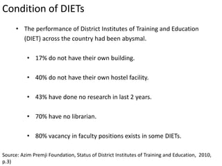 Source: Azim Premji Foundation, Status of District Institutes of Training and Education, 2010,
p.3)
• The performance of District Institutes of Training and Education
(DIET) across the country had been abysmal.
• 17% do not have their own building.
• 40% do not have their own hostel facility.
• 43% have done no research in last 2 years.
• 70% have no librarian.
• 80% vacancy in faculty positions exists in some DIETs.
Condition of DIETs
 