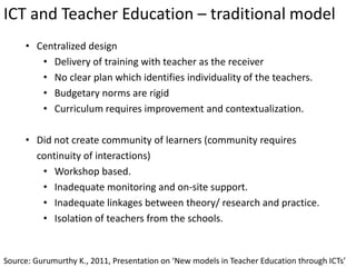 ICT and Teacher Education – traditional model
Source: Gurumurthy K., 2011, Presentation on ‘New models in Teacher Education through ICTs’
• Centralized design
• Delivery of training with teacher as the receiver
• No clear plan which identifies individuality of the teachers.
• Budgetary norms are rigid
• Curriculum requires improvement and contextualization.
• Did not create community of learners (community requires
continuity of interactions)
• Workshop based.
• Inadequate monitoring and on-site support.
• Inadequate linkages between theory/ research and practice.
• Isolation of teachers from the schools.
 