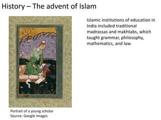 History – The advent of Islam
Islamic institutions of education in
India included traditional
madrassas and makhtabs, which
taught grammar, philosophy,
mathematics, and law.
Portrait of a young scholar
Source: Google images
 