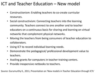 ICT and Teacher Education – New model
Source: Gurumurthy K., 2011, Presentation on ‘New models in Teacher Education through ICTs’
• Constructionism: Enabling teachers to co-create curricular
resources.
• Social constructivism: Connecting teachers into the learning
community. Teachers connect to one another and to teacher
educators on a continuous basis for sharing and learning on virtual
networks that complement physical networks.
• Moving the teachers from being consumers of teacher education to
collaborators.
• Using ICT to record individual learning needs.
• Demonstrate the pedagogical/ professional development value to
teachers.
• Availing grants for computers in teacher training centers.
• Provide inexpensive netbooks to teachers.
 