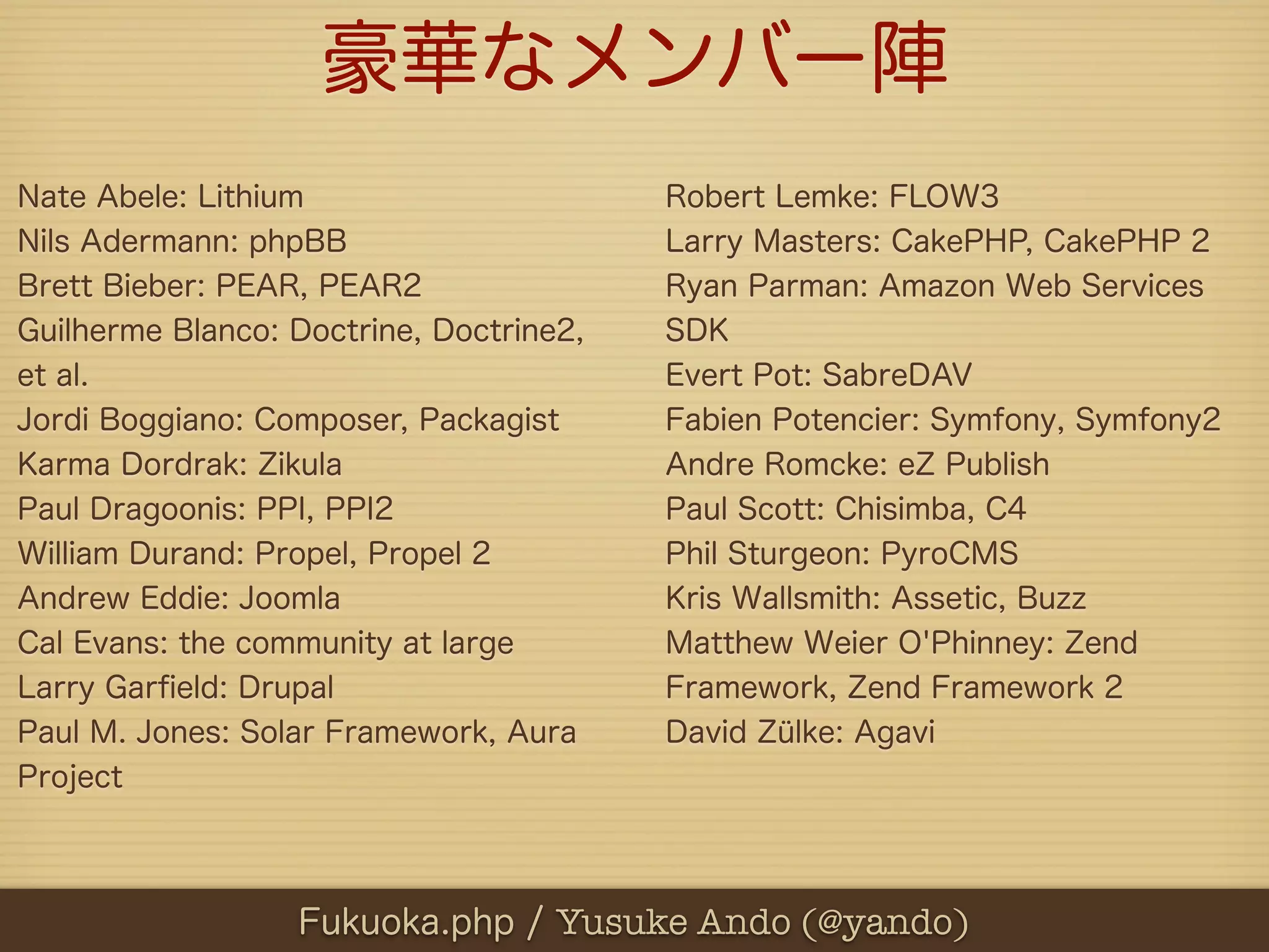 豪華なメンバー陣
Nate Abele: Lithium                      Robert Lemke: FLOW3
Nils Adermann: phpBB                     Larry Masters: CakePHP, CakePHP 2
Brett Bieber: PEAR, PEAR2                Ryan Parman: Amazon Web Services
Guilherme Blanco: Doctrine, Doctrine2,   SDK
et al.                                   Evert Pot: SabreDAV
Jordi Boggiano: Composer, Packagist      Fabien Potencier: Symfony, Symfony2
Karma Dordrak: Zikula                    Andre Romcke: eZ Publish
Paul Dragoonis: PPI, PPI2                Paul Scott: Chisimba, C4
William Durand: Propel, Propel 2         Phil Sturgeon: PyroCMS
Andrew Eddie: Joomla                     Kris Wallsmith: Assetic, Buzz
Cal Evans: the community at large        Matthew Weier O'Phinney: Zend
Larry Garﬁeld: Drupal                    Framework, Zend Framework 2
Paul M. Jones: Solar Framework, Aura     David Zülke: Agavi
Project



                  Fukuoka.php / Yusuke Ando (@yando)
 