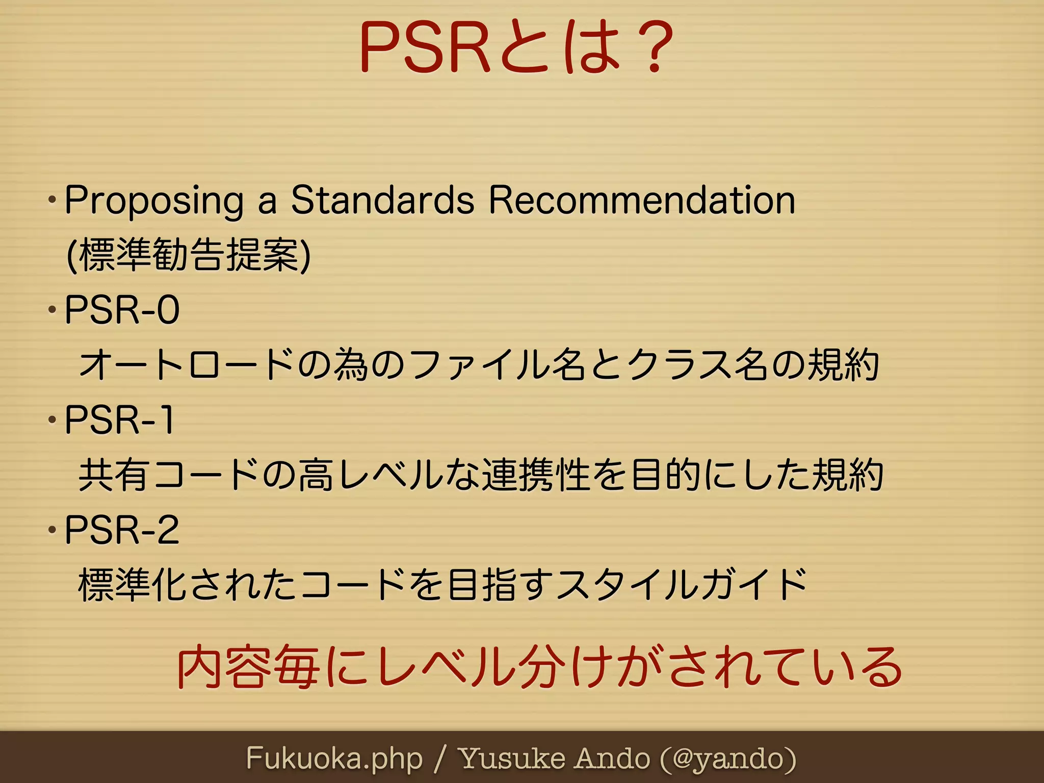 PSRとは？

•Proposing a Standards Recommendation
 (標準勧告提案)
•PSR-0
 オートロードの為のファイル名とクラス名の規約
•PSR-1
 共有コードの高レベルな連携性を目的にした規約
•PSR-2
 標準化されたコードを目指すスタイルガイド

      内容毎にレベル分けがされている
          Fukuoka.php / Yusuke Ando (@yando)
 