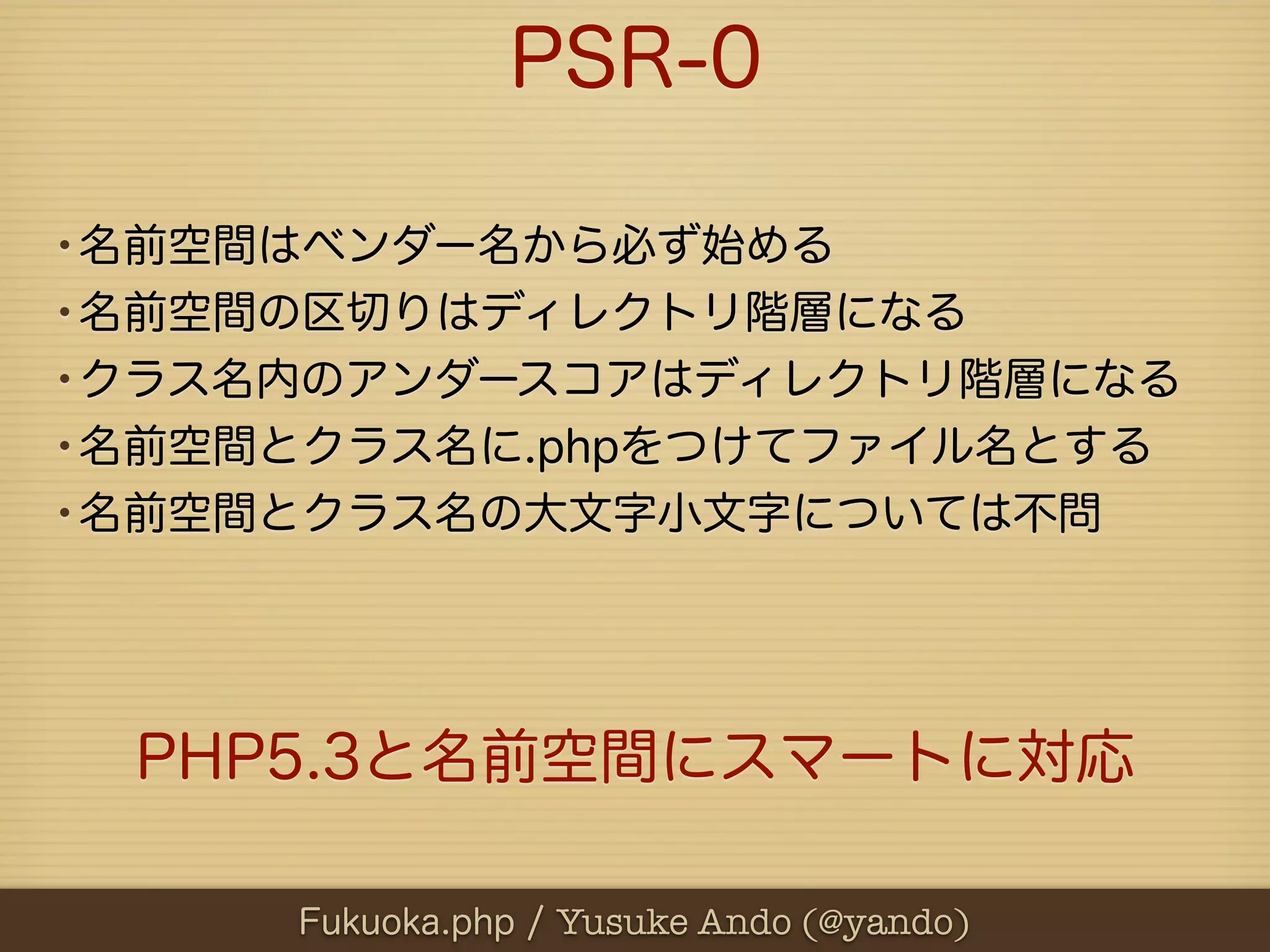 PSR-0

•名前空間はベンダー名から必ず始める
•名前空間の区切りはディレクトリ階層になる
•クラス名内のアンダースコアはディレクトリ階層になる
•名前空間とクラス名に.phpをつけてファイル名とする
•名前空間とクラス名の大文字小文字については不問



  PHP5.3と名前空間にスマートに対応

     Fukuoka.php / Yusuke Ando (@yando)
 