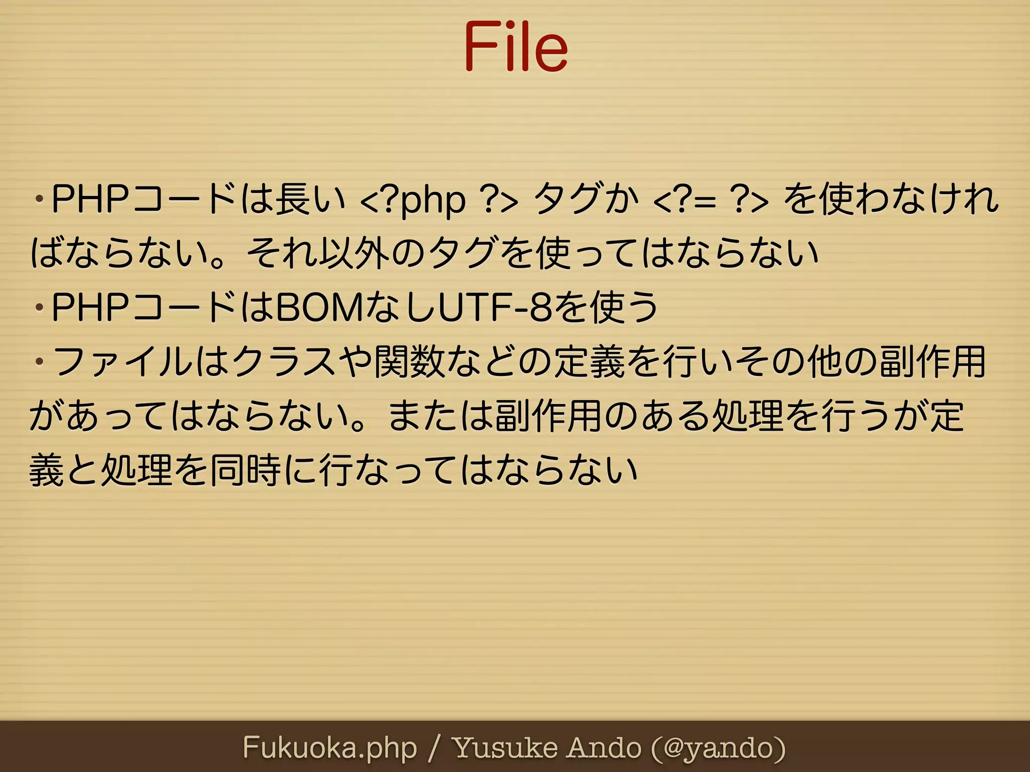 File

•PHPコードは長い <?php ?> タグか <?= ?> を使わなけれ
ばならない。それ以外のタグを使ってはならない
•PHPコードはBOMなしUTF-8を使う
•ファイルはクラスや関数などの定義を行いその他の副作用
があってはならない。または副作用のある処理を行うが定
義と処理を同時に行なってはならない




        Fukuoka.php / Yusuke Ando (@yando)
 