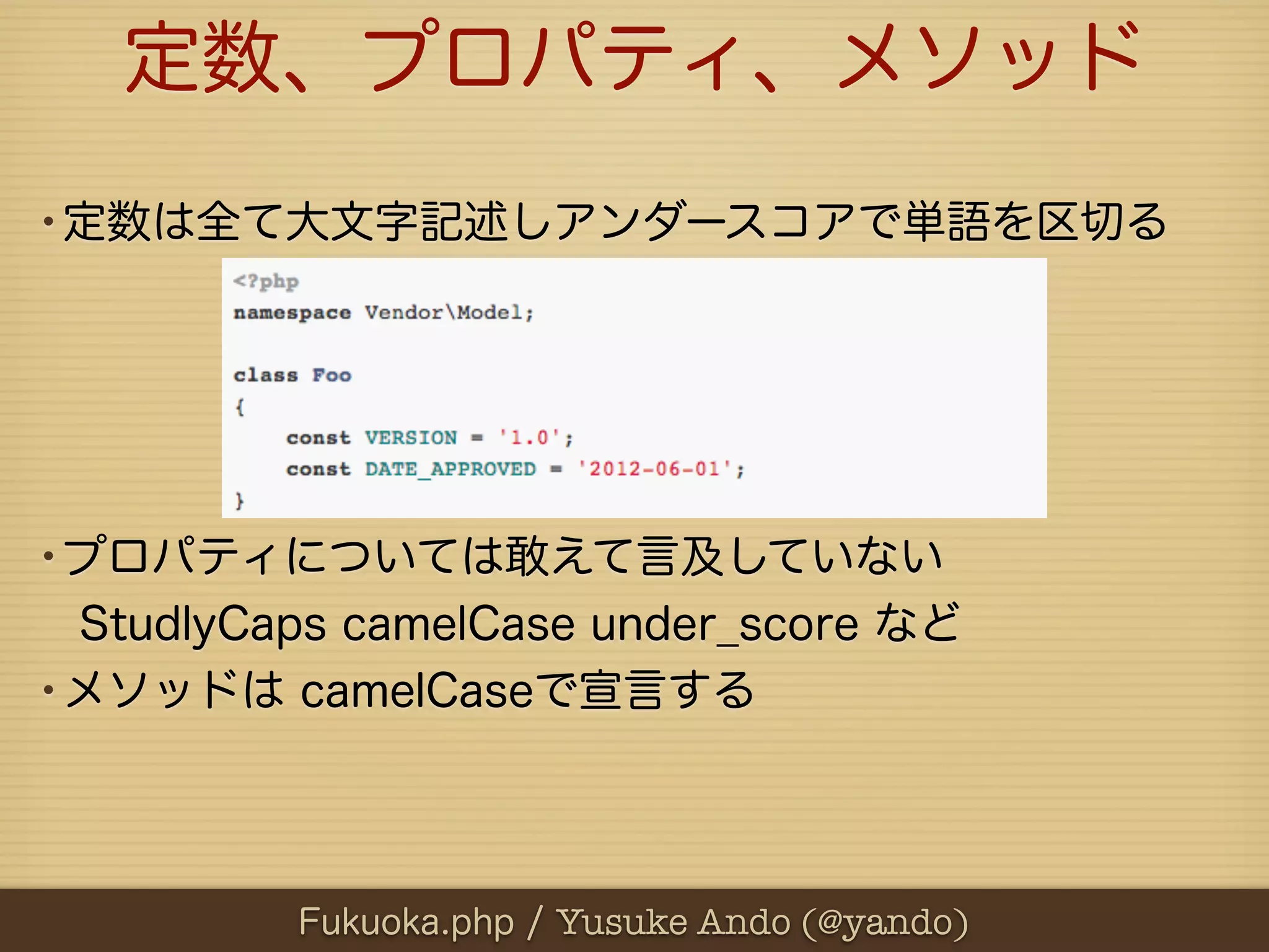 定数、プロパティ、メソッド
•定数は全て大文字記述しアンダースコアで単語を区切る




•プロパティについては敢えて言及していない
 StudlyCaps camelCase under_score など
•メソッドは camelCaseで宣言する



          Fukuoka.php / Yusuke Ando (@yando)
 