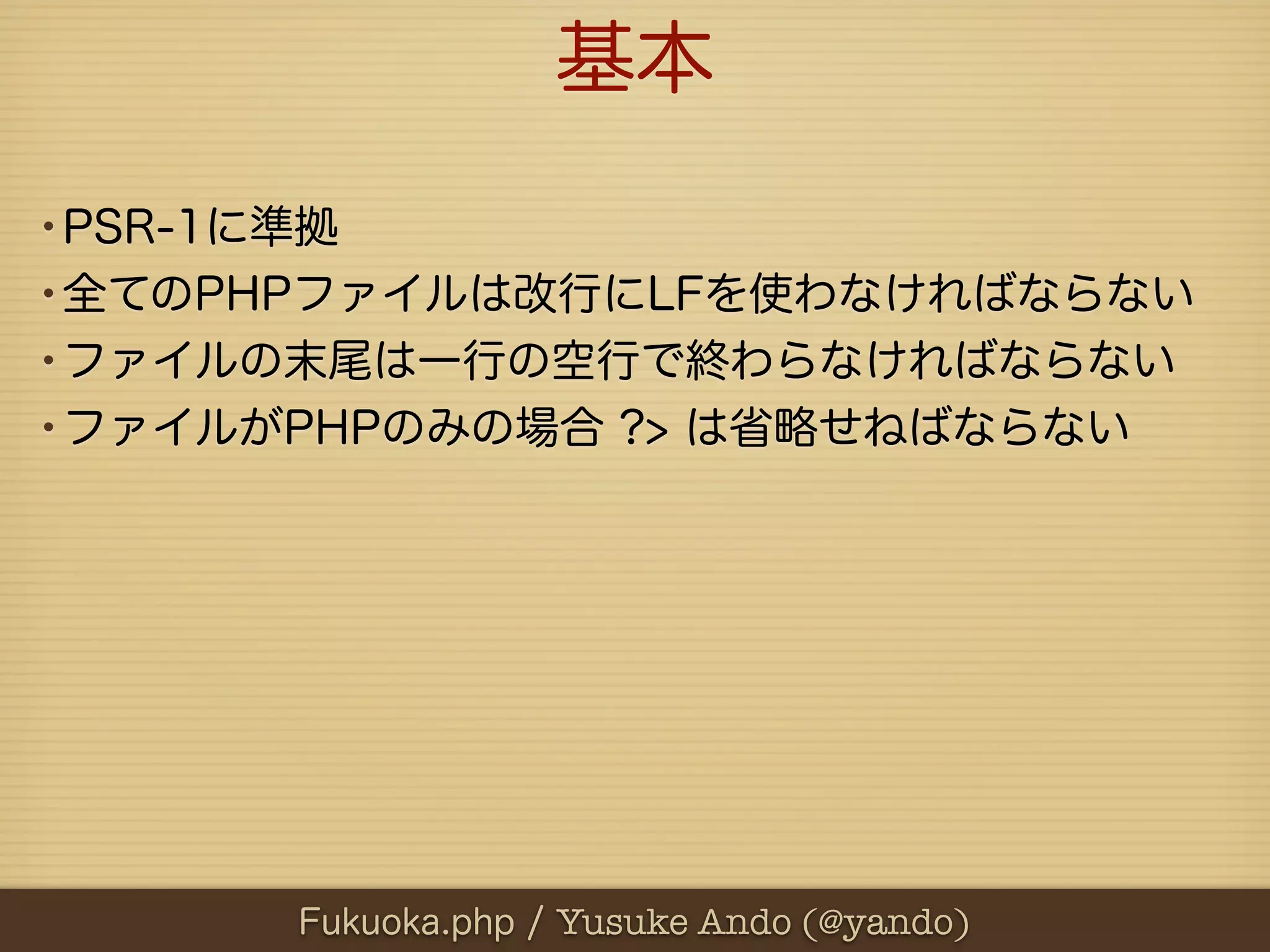 基本

•PSR-1に準拠
•全てのPHPファイルは改行にLFを使わなければならない
•ファイルの末尾は一行の空行で終わらなければならない
•ファイルがPHPのみの場合 ?> は省略せねばならない




      Fukuoka.php / Yusuke Ando (@yando)
 