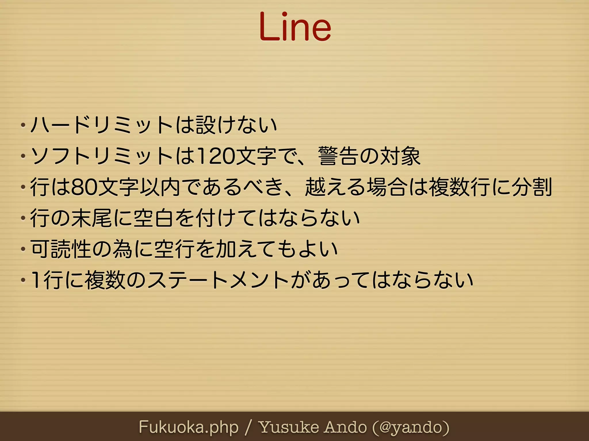 Line

•ハードリミットは設けない
•ソフトリミットは120文字で、警告の対象
•行は80文字以内であるべき、越える場合は複数行に分割
•行の末尾に空白を付けてはならない
•可読性の為に空行を加えてもよい
•1行に複数のステートメントがあってはならない




      Fukuoka.php / Yusuke Ando (@yando)
 