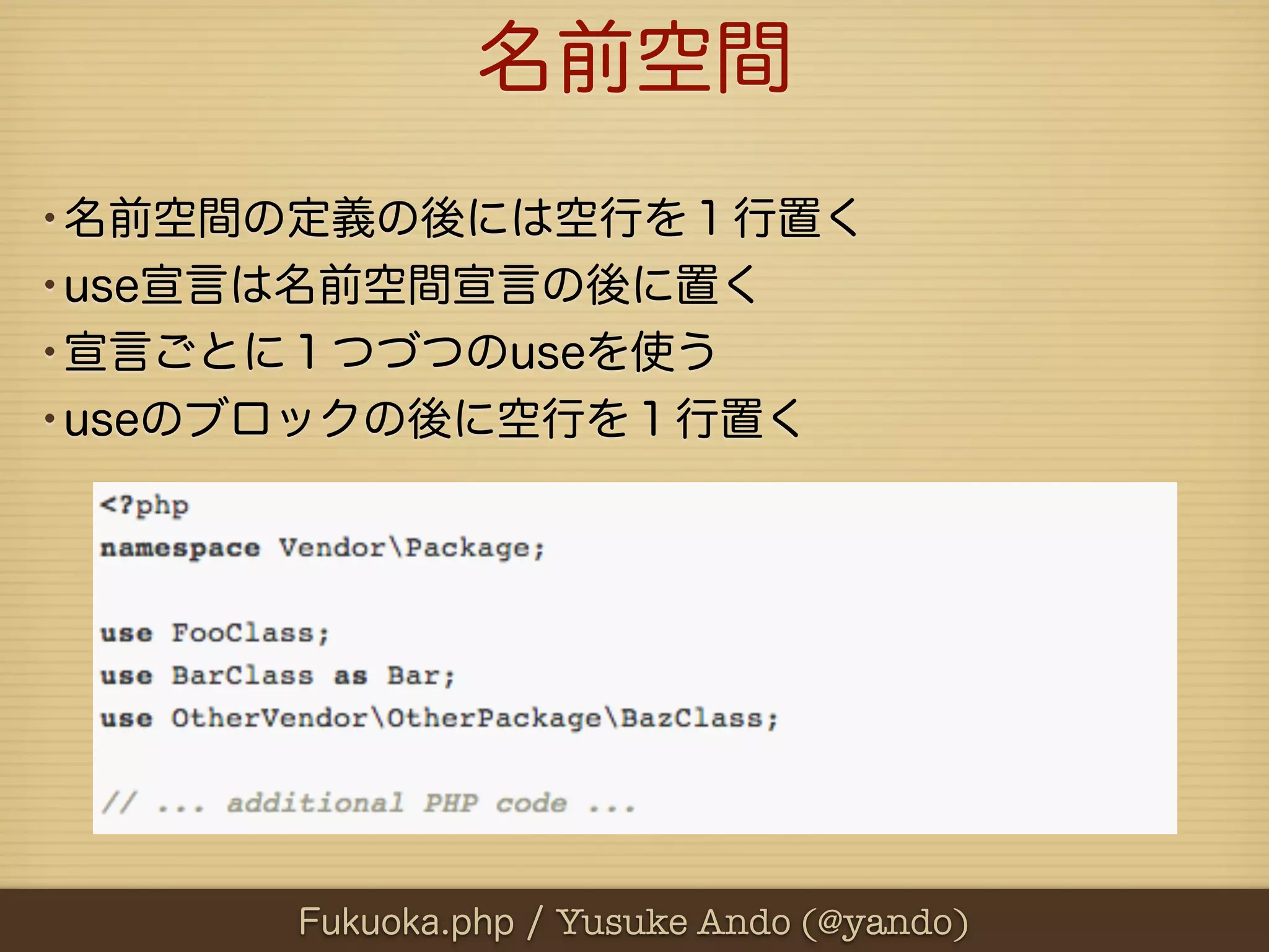 名前空間
•名前空間の定義の後には空行を１行置く
•use宣言は名前空間宣言の後に置く
•宣言ごとに１つづつのuseを使う
•useのブロックの後に空行を１行置く




     Fukuoka.php / Yusuke Ando (@yando)
 