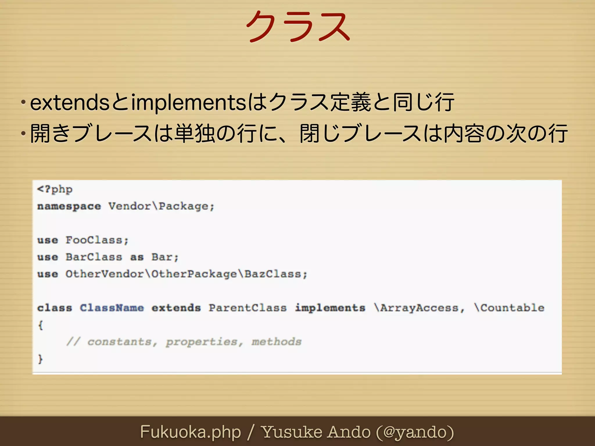 クラス
•extendsとimplementsはクラス定義と同じ行
•開きブレースは単独の行に、閉じブレースは内容の次の行




      Fukuoka.php / Yusuke Ando (@yando)
 