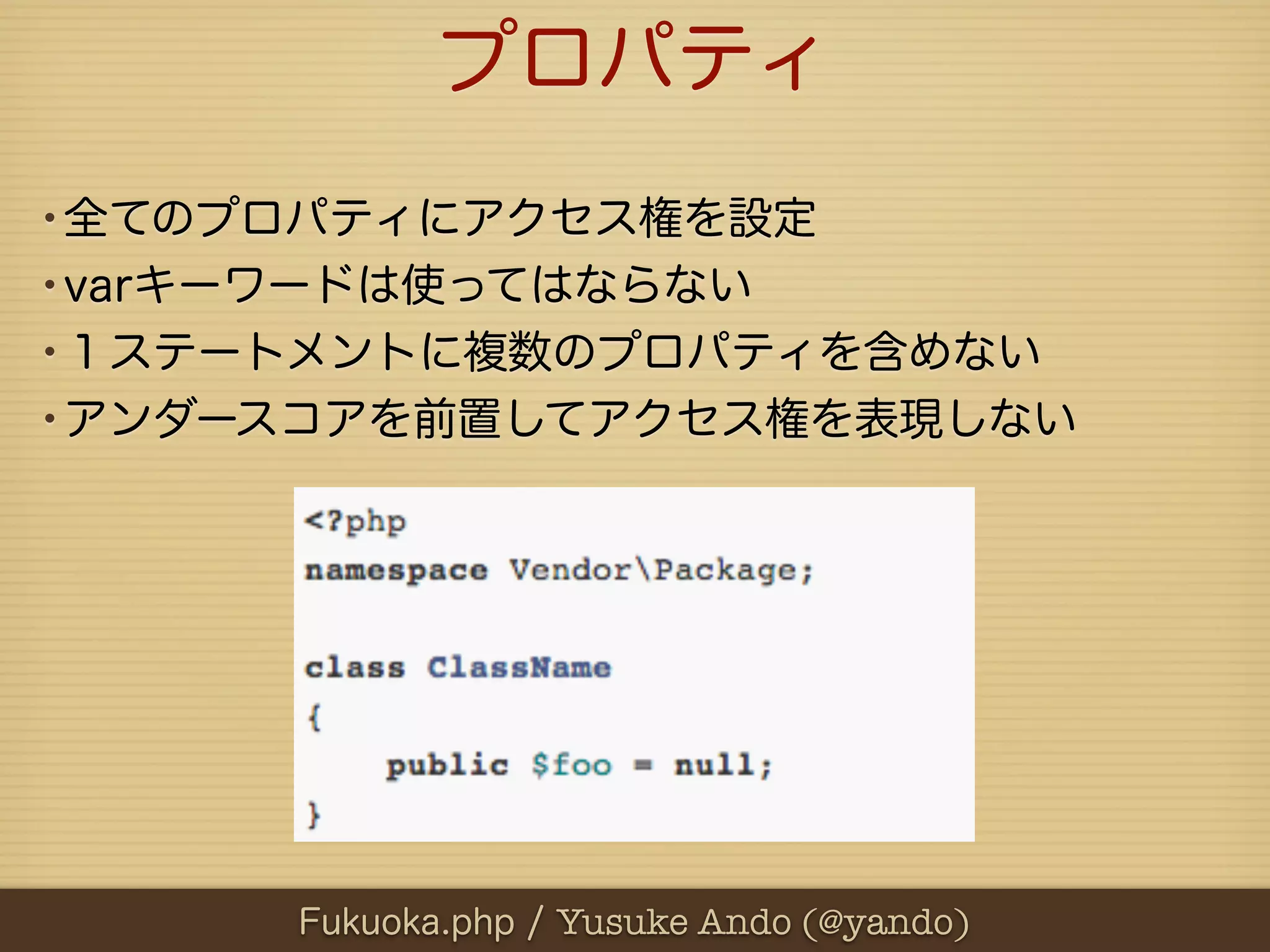 プロパティ
•全てのプロパティにアクセス権を設定
•varキーワードは使ってはならない
•１ステートメントに複数のプロパティを含めない
•アンダースコアを前置してアクセス権を表現しない




      Fukuoka.php / Yusuke Ando (@yando)
 