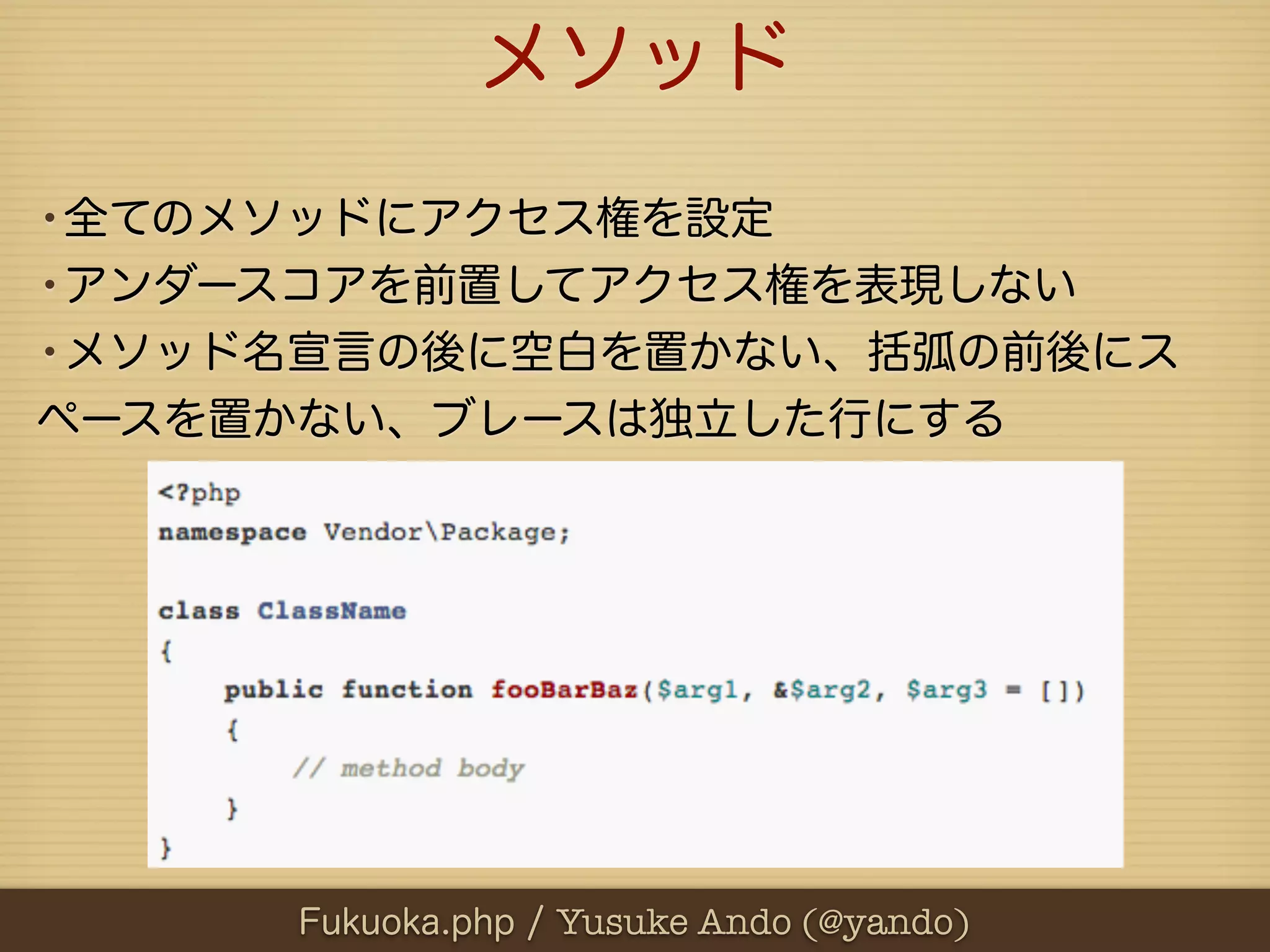 メソッド
•全てのメソッドにアクセス権を設定
•アンダースコアを前置してアクセス権を表現しない
•メソッド名宣言の後に空白を置かない、括弧の前後にス
ペースを置かない、ブレースは独立した行にする




     Fukuoka.php / Yusuke Ando (@yando)
 