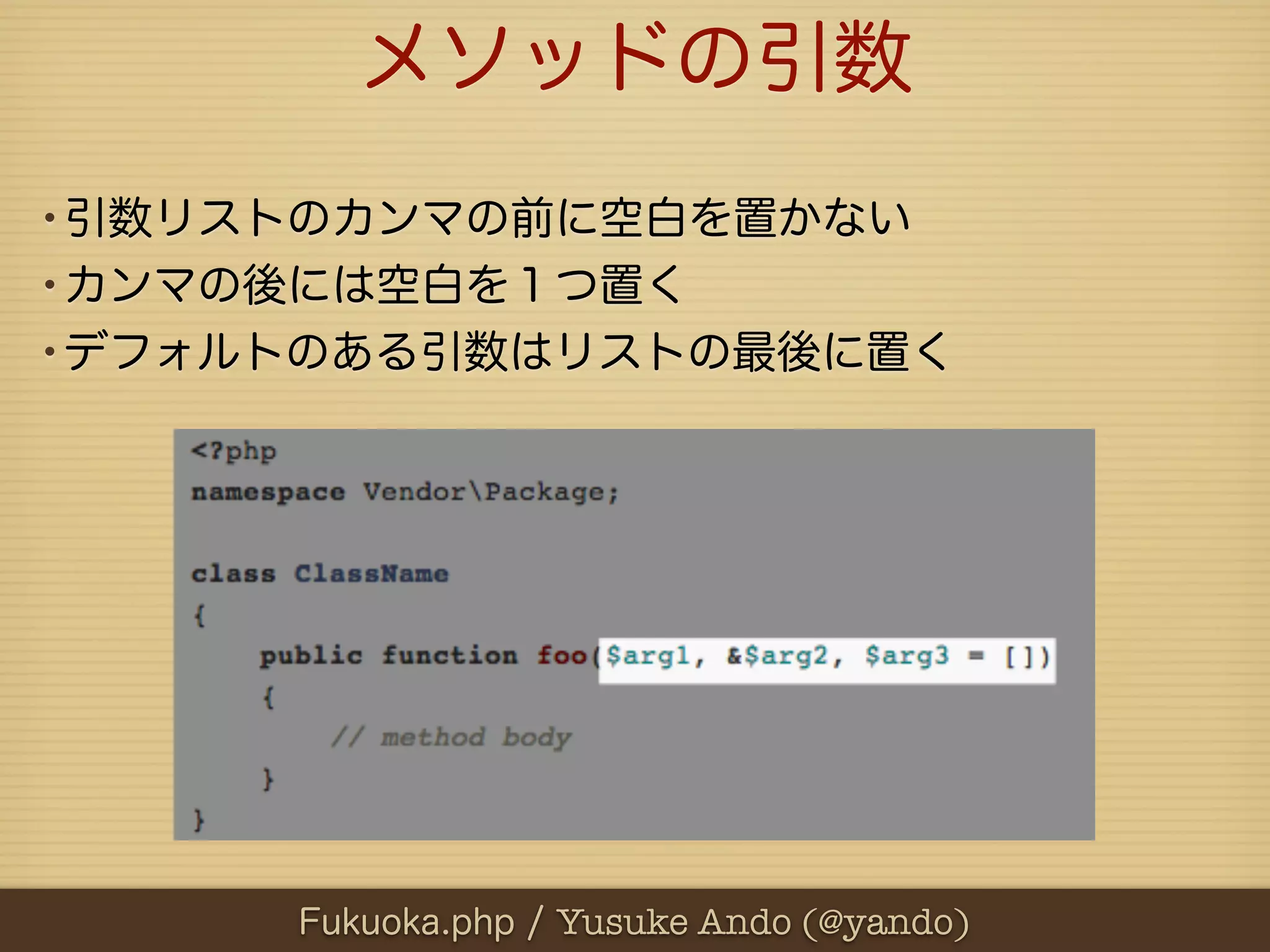 メソッドの引数
•引数リストのカンマの前に空白を置かない
•カンマの後には空白を１つ置く
•デフォルトのある引数はリストの最後に置く




     Fukuoka.php / Yusuke Ando (@yando)
 