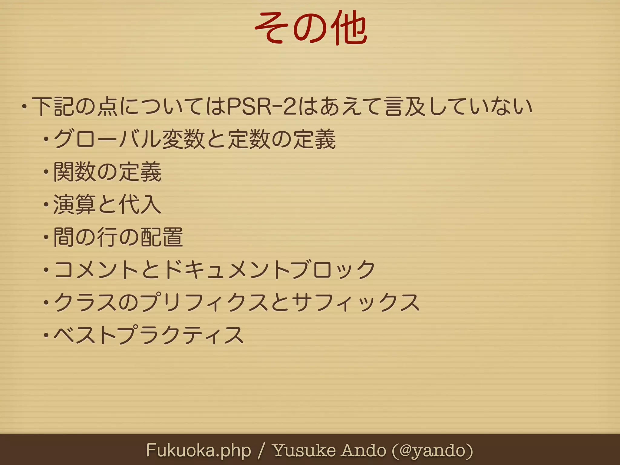 その他
•下記の点についてはPSRｰ2はあえて言及していない
 •グローバル変数と定数の定義
 •関数の定義
 •演算と代入
 •間の行の配置
 •コメントとドキュメントブロック
 •クラスのプリフィクスとサフィックス
 •ベストプラクティス



      Fukuoka.php / Yusuke Ando (@yando)
 