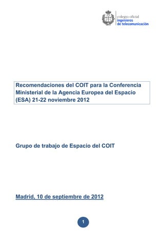 1
Recomendaciones del COIT para la Conferencia
Ministerial de la Agencia Europea del Espacio
(ESA) 21-22 noviembre 2012
Grupo de trabajo de Espacio del COIT
Madrid, 10 de septiembre de 2012
 