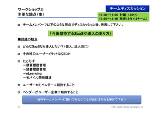 ワークショップ２：                            チームディスカッション
主要な論点（案）                        17:20～17:55 討議 （35分）
                                17:55～18:10 発表（5分×3チーム）
    チームメンバーで以下のような視点でディスカッション後、発表して下さい。

              「今後期待するSaaSや導入のあり方」
■討議の観点

    どんなSaaSなら導入したい？（個人、法人別に）

    その時のユーザーメリットはなにか

    たとえば
     －購買履歴管理
     －読書履歴管理
     －eLearning
     －モバイル開発環境

    ユーザーからベンダーに期待すること

    ベンダーがユーザー企業に期待すること

          他のチームメンバーに聞いてみたいことがあればそれも挙げて下さい

30                                   © 2012 Deloitte Tohmatsu Consulting Co., Ltd.
 