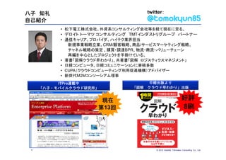 八子 知礼                               twitter：
自己紹介
          • 松下電工株式会社、外資系コンサルティング会社等を経て現在に至る。
          • デロイト トーマツ コンサルティング TMTインダストリグループ パートナー
          • 通信キャリア、プロバイダ、ハイテク業界担当
             新規事業戦略立案、CRM/顧客戦略、商品/サービスマーケティング戦略、
             チャネル戦略の策定 、購買・調達BPR、物流・商流・バリューチェーン
             再編を中心としたプロジェクトを手掛けている。
          • 著書「図解クラウド早わかり」、共著書「図解 ロジスティクスマネジメント」
          • 日経コンピュータ、日経コミュニケーションに寄稿多数
          • CUPA（クラウドコンピューティング利用促進機構）アドバイザー
          • 新世代M2Mコンソーシアム理事
          ITPro連載中                  中経出版より
     「八子・モバイルクラウド研究所」         「図解   クラウド早わかり」出版


                      現在                                         好評
                     第13回                                        8刷




 4                                      © 2012 Deloitte Tohmatsu Consulting Co., Ltd.
 