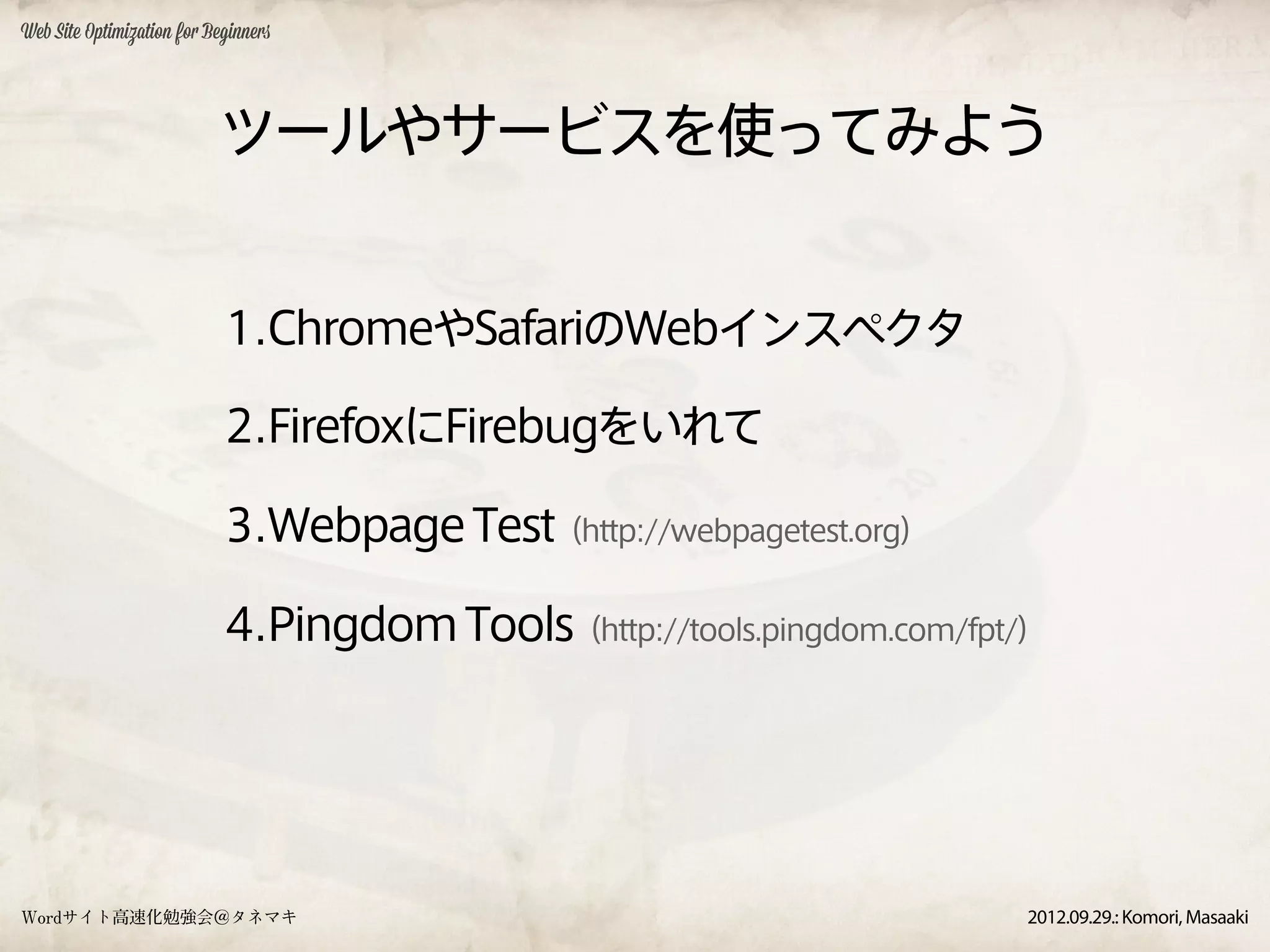 Web Site Optimization for Beginners




                           ツールやサービスを使ってみよう


                            1.ChromeやSafariのWebインスペクタ

                            2.FirefoxにFirebugをいれて

                            3.Webpage Test（http://webpagetest.org）

                            4.Pingdom Tools（http://tools.pingdom.com/fpt/）




Wordサイト高速化勉強会＠タネマキ                                                      2012.09.29.: Komori, Masaaki
 