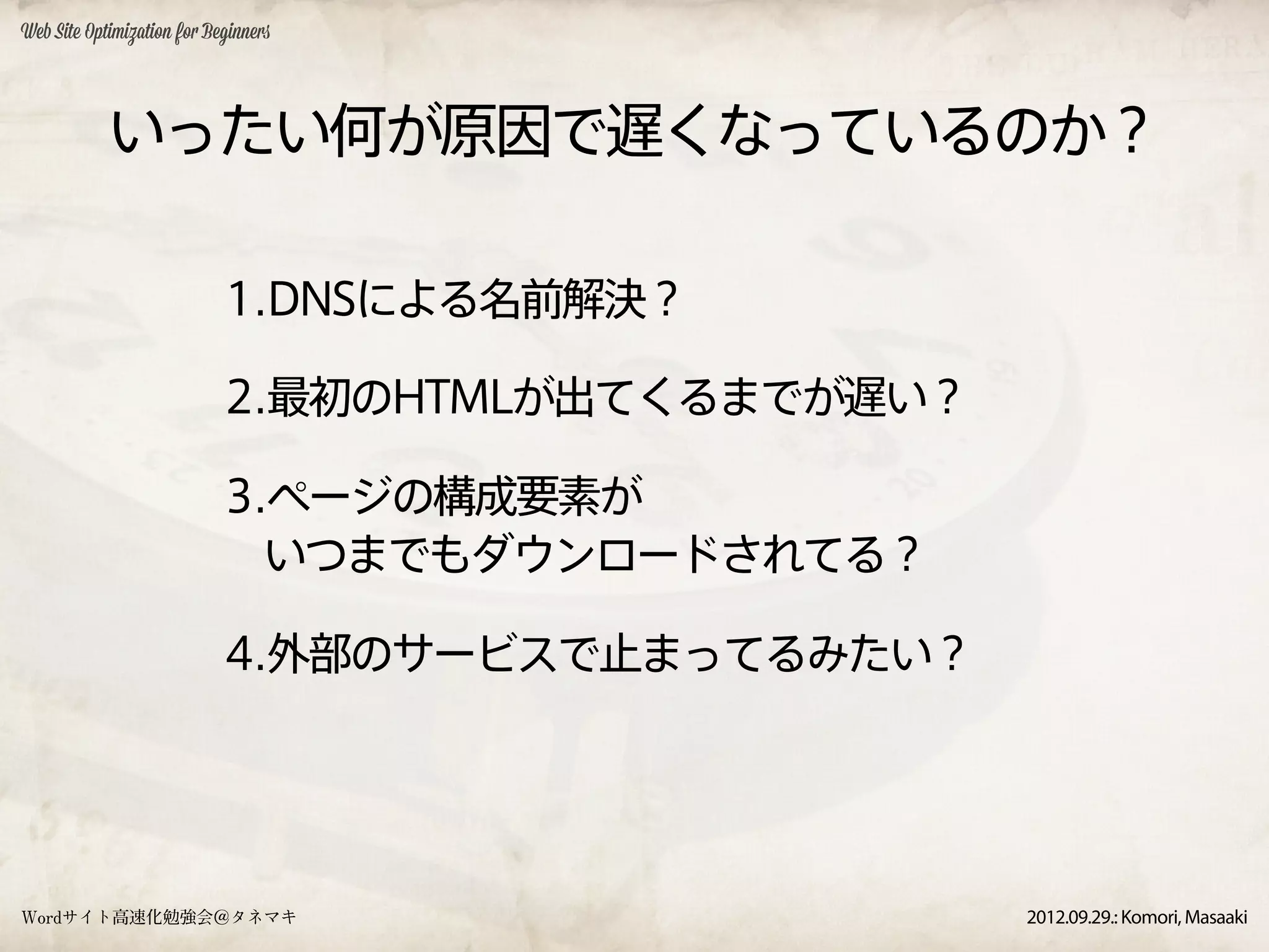 Web Site Optimization for Beginners




            いったい何が原因で遅くなっているのか？

                            1.DNSによる名前解決？

                            2.最初のHTMLが出てくるまでが遅い？

                            3.ページの構成要素が
                              いつまでもダウンロードされてる？

                            4.外部のサービスで止まってるみたい？




Wordサイト高速化勉強会＠タネマキ                                 2012.09.29.: Komori, Masaaki
 