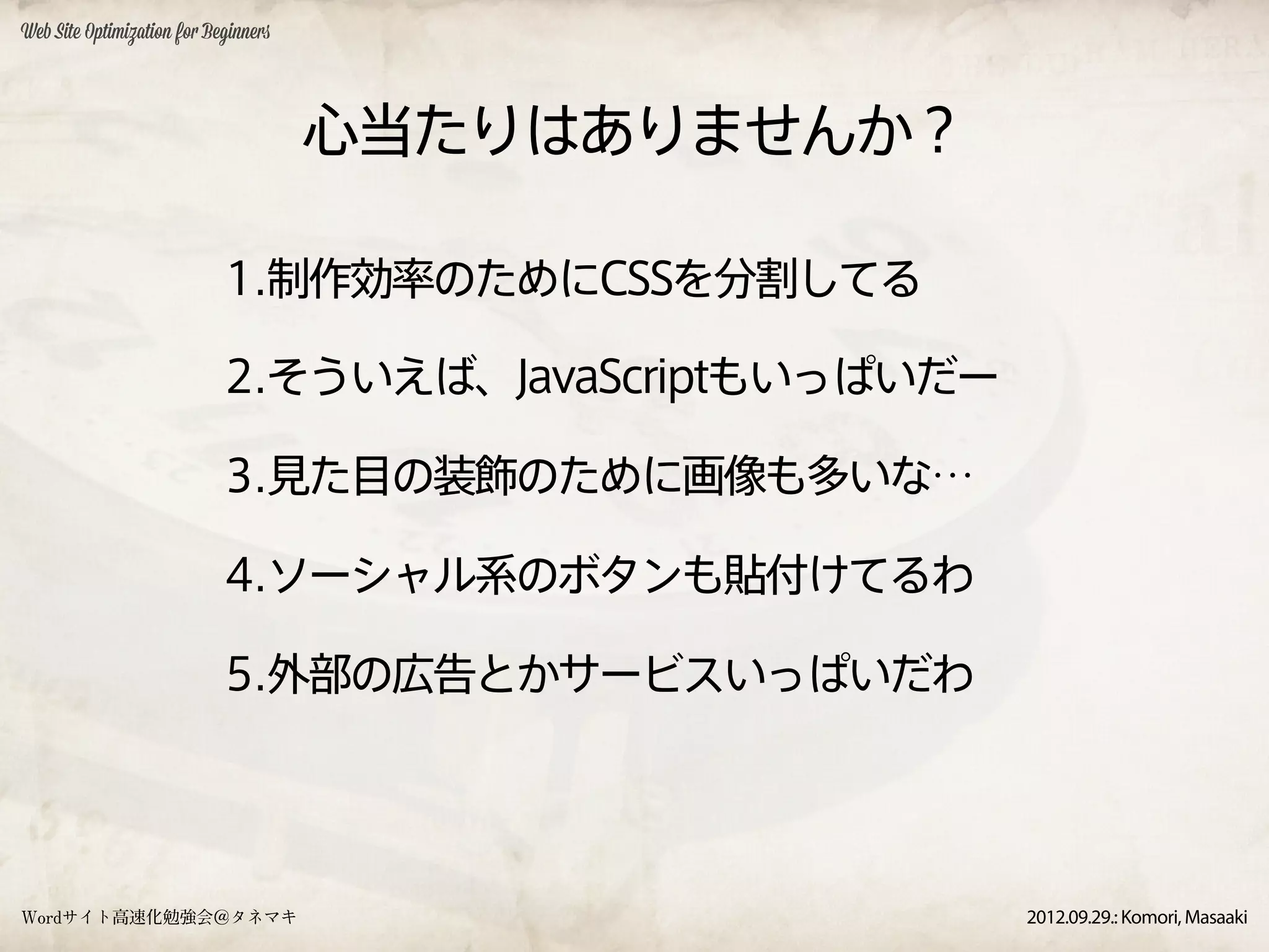 Web Site Optimization for Beginners




                                      心当たりはありませんか？

                            1.制作効率のためにCSSを分割してる

                            2.そういえば、JavaScriptもいっぱいだー

                            3.見た目の装飾のために画像も多いな…

                            4.ソーシャル系のボタンも貼付けてるわ

                            5.外部の広告とかサービスいっぱいだわ




Wordサイト高速化勉強会＠タネマキ                                      2012.09.29.: Komori, Masaaki
 