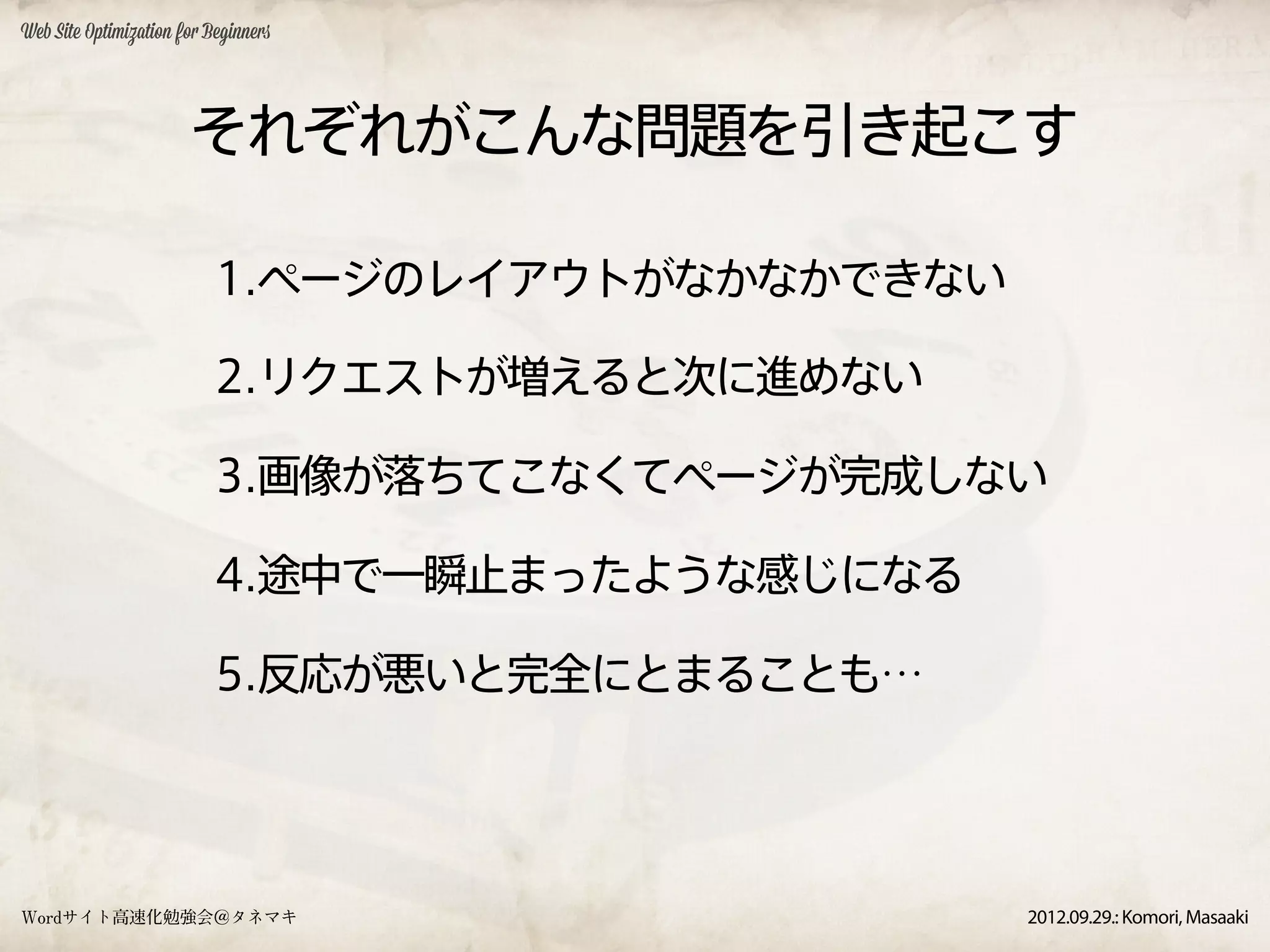 Web Site Optimization for Beginners




                       それぞれがこんな問題を引き起こす

                           1.ページのレイアウトがなかなかできない

                           2.リクエストが増えると次に進めない

                           3.画像が落ちてこなくてページが完成しない

                           4.途中で一瞬止まったような感じになる

                           5.反応が悪いと完全にとまることも…




Wordサイト高速化勉強会＠タネマキ                                2012.09.29.: Komori, Masaaki
 