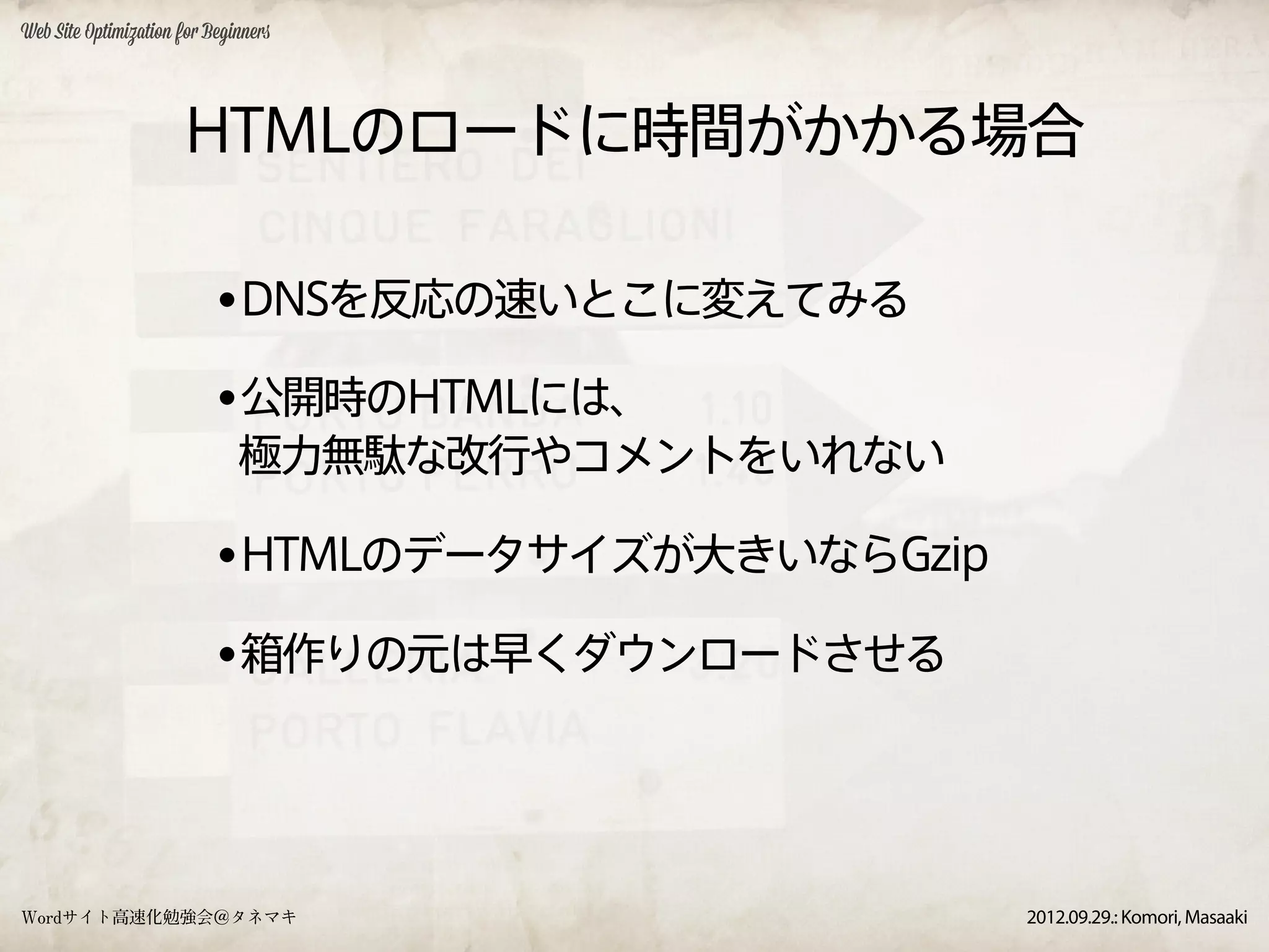 Web Site Optimization for Beginners




                      HTMLのロードに時間がかかる場合

                           •DNSを反応の速いとこに変えてみる
                           •公開時のHTMLには、
                              極力無駄な改行やコメントをいれない

                           •HTMLのデータサイズが大きいならGzip
                           •箱作りの元は早くダウンロードさせる



Wordサイト高速化勉強会＠タネマキ                                  2012.09.29.: Komori, Masaaki
 