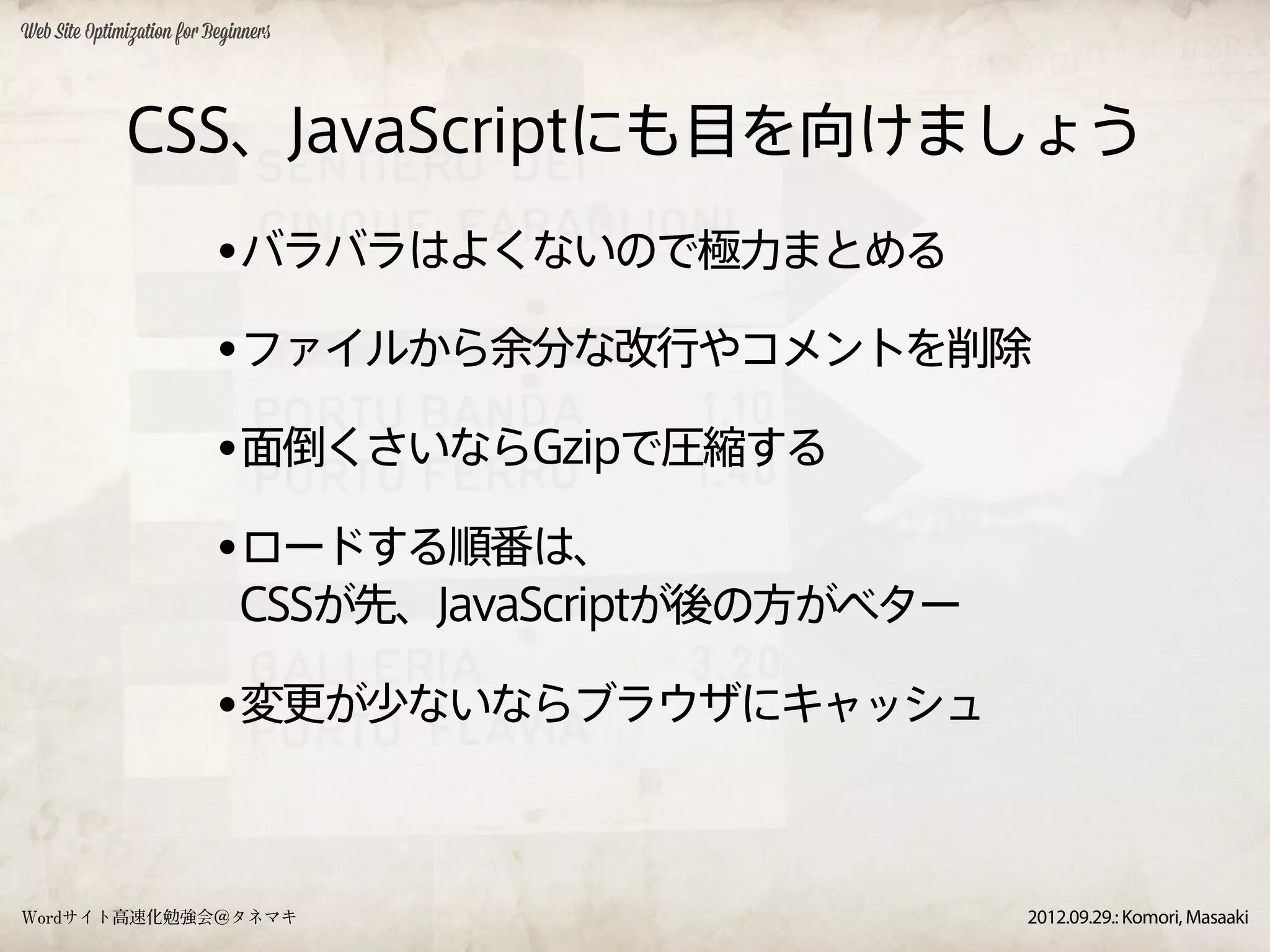 Web Site Optimization for Beginners




              CSS、JavaScriptにも目を向けましょう
                           •バラバラはよくないので極力まとめる
                           •ファイルから余分な改行やコメントを削除
                           •面倒くさいならGzipで圧縮する
                           •ロードする順番は、
                              CSSが先、JavaScriptが後の方がベター

                           •変更が少ないならブラウザにキャッシュ


Wordサイト高速化勉強会＠タネマキ                                       2012.09.29.: Komori, Masaaki
 