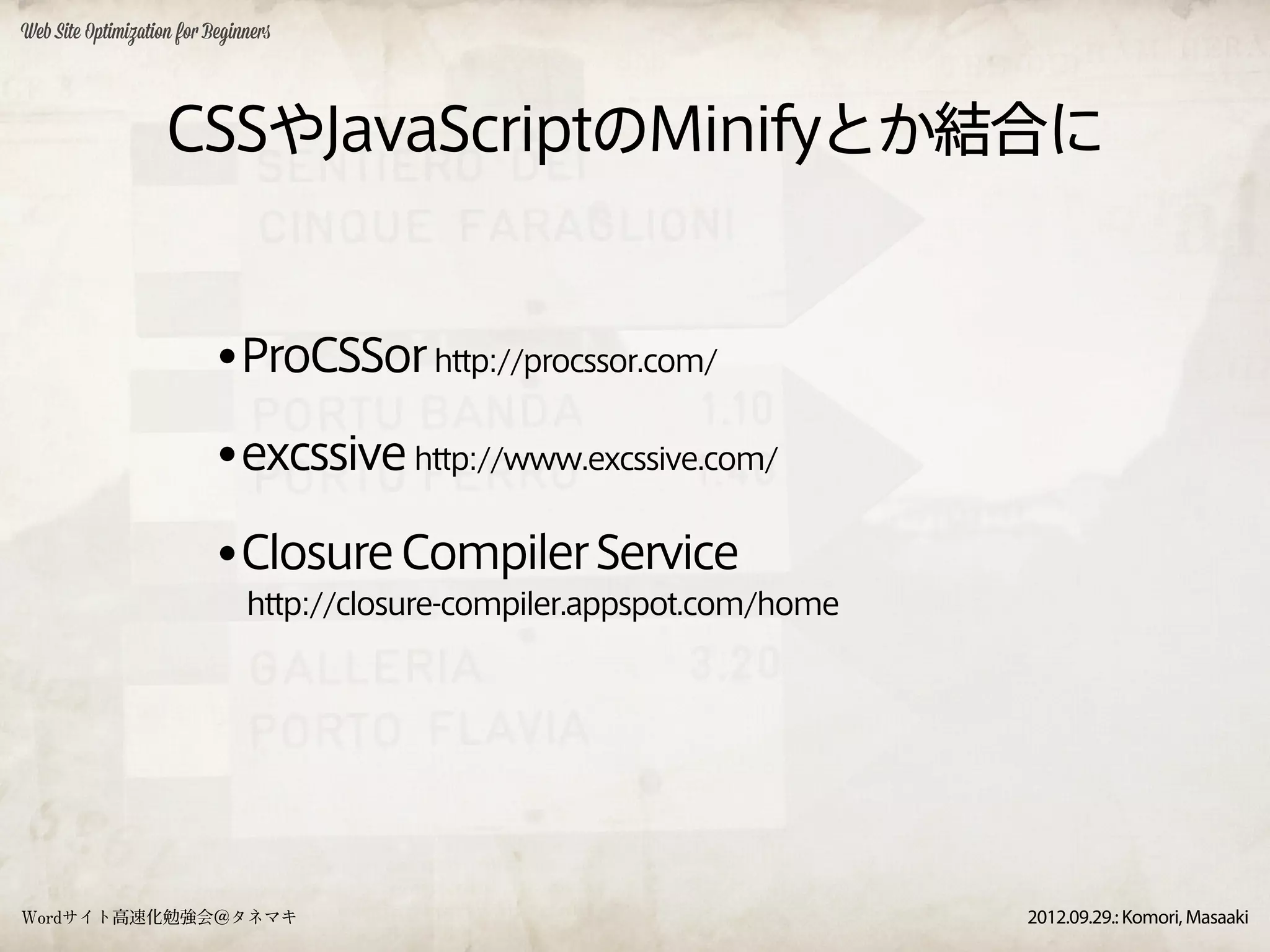 Web Site Optimization for Beginners




                    CSSやJavaScriptのMinifyとか結合に


                           •ProCSSor http://procssor.com/
                           •excssive http://www.excssive.com/
                           •Closure Compiler Service
                               http://closure-compiler.appspot.com/home




Wordサイト高速化勉強会＠タネマキ                                                        2012.09.29.: Komori, Masaaki
 